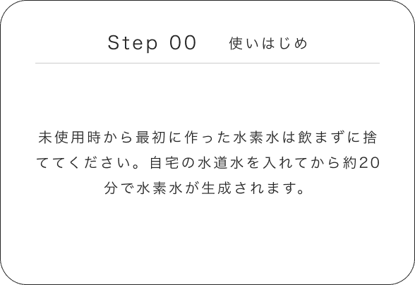 Step 00 使いはじめ 未使用時から最初に作った水素水は飲まずに捨ててください。自宅の水道水を入れてから約20分で水素水が生成されます。