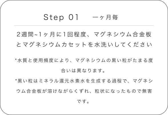 Step 01 一ヶ月毎 2週間~1ヶ月に1回程度、マグネシウム合金板とマグネシウムカセットを水洗いしてください *水質と使用頻度により、マグネシウムの黒い粒がたまる度合いは異なります。*黒い粒はミネラル還元水素水を生成する過程で、マグネシウム合金板が溶けながらくずれ、粒状になったもので無害です。