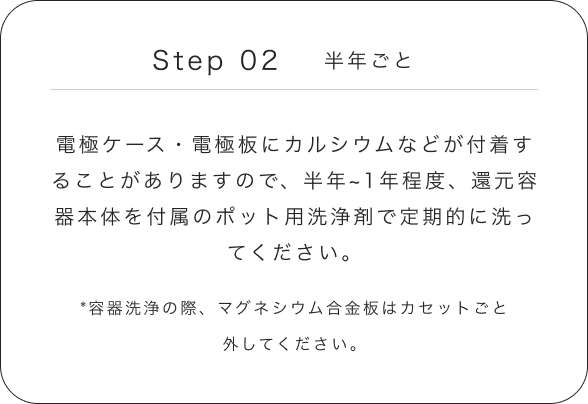 Step 02 半年ごと 電極ケース・電極板にカルシウムなどが付着することがありますので、半年~1年程度、還元容器本体を付属のポット用洗浄剤で定期的に洗ってください。 *容器洗浄の際、マグネシウム合金板はカセットごと外してください。