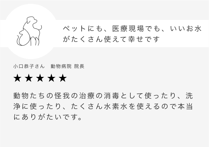 ペットにも、医療現場でも、いいお水がたくさん使えて幸せです 小口恭子さん　動物病院 院長 動物たちの怪我の治療の消毒として使ったり、洗浄に使ったり、たくさん水素水を使えるので本当にありがたいです。