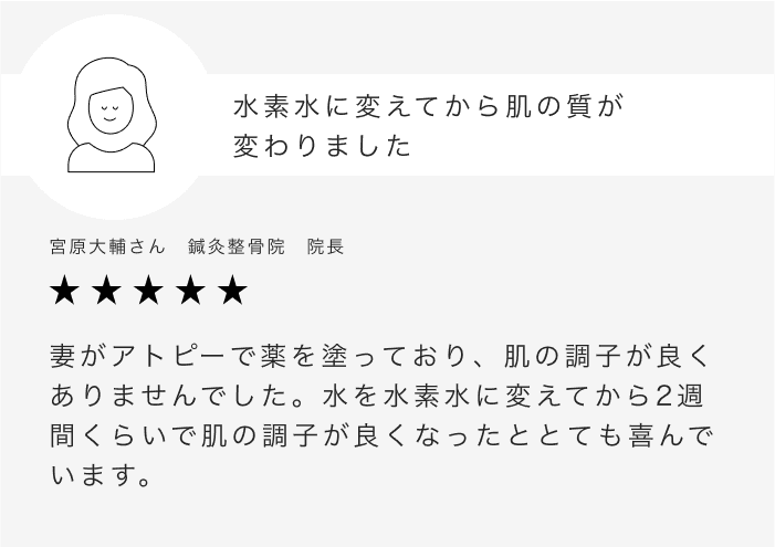水素水に変えてから肌の質が変わりました 宮原大輔さん　鍼灸整骨院　院長 妻がアトピーで薬を塗っており、肌の調子が良くありませんでした。水を水素水に変えてから2週間くらいで肌の調子が良くなったととても喜んでいます。